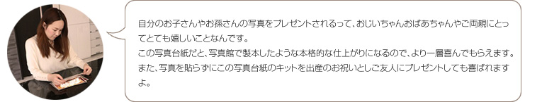 ムゲット 林：自分のお子さんやお孫さんの写真をプレゼントされるって、おじいちゃんおばあちゃんやご両親にとってとても嬉しいことなんです。この写真台紙だと、写真館で製本したような本格的な仕上がりになるので、より一層喜んでもらえます。また、写真を貼らずにこの写真台紙のキットを出産のお祝いとしご友人にプレゼントしても喜ばれますよ。