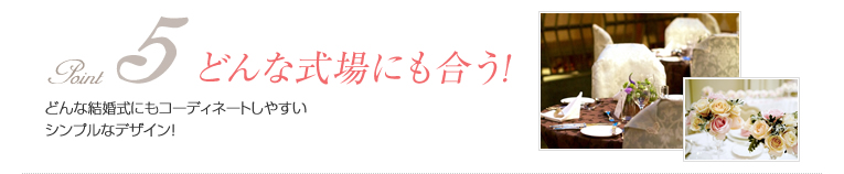 point5 どんな式場にも合う!:どんな結婚式にもコーディネートしやすいシンプルなデザイン!