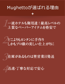 Mughettoが選ばれる理由　1.一流ホテルも御用達！最高レベルの上質なペーパーアイテムを格安で　2.どこよりもカンタンに手作り しかもプロ級の美しい仕上がりに　3.在庫があるものは翌営業日発送　4.迅速・丁寧な対応で安心