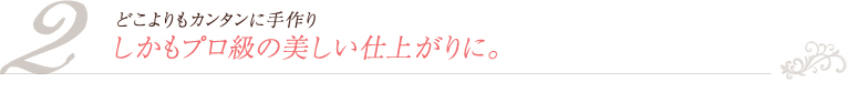 2. どこよりもカンタンに手作り　しかもプロ級の美しい仕上がりに。