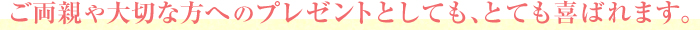 ご両親や大切な方へのプレゼントとしても、とても喜ばれます。