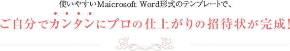 使いやすいMaicrosoft Word形式のテンプレートで、ご自分でカンタンにプロの仕上がりの招待状が完成！